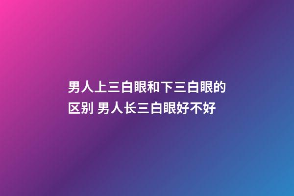 男人上三白眼和下三白眼的区别 男人长三白眼好不好
